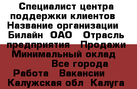 Специалист центра поддержки клиентов › Название организации ­ Билайн, ОАО › Отрасль предприятия ­ Продажи › Минимальный оклад ­ 33 000 - Все города Работа » Вакансии   . Калужская обл.,Калуга г.